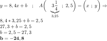 y=8,4x+b~~~;~~~A\bigg(~~\underbrace{3\displaystyle\frac{1}{4} } _{3,25} ~;~2,5\bigg)=\bigg(x~;~y\bigg)\Rightarrow \\8,4*3,25+b=2,5\\27,3+b=2,5\\b=2,5-27,3\\\bf b=-24,8