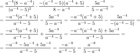 =\dfrac{a^{-4}( 8 -a^{-4}) }{(a^{-4} -5)^{2} } \cdot \dfrac{-(a^{-4}-5)(a^{-4}+5) }{8-a^{-4} }- \dfrac{5a^{-4} }{5-a^{-4} } ==\dfrac{-a^{-4}(a^{-4}+5) }{a^{-4} -5 } - \dfrac{5a^{-4} }{5-a^{-4} } = \dfrac{-a^{-4}(a^{-4}+5 ) }{a^{-4} -5} - \dfrac{5a^{-4} }{-(a^{-4}-5) } ==\dfrac{-a^{-4}(a^{-4}+5 ) }{a^{-4} -5 }+\dfrac{5a^{-4} }{a^{-4}-5 } =\dfrac{-a^{-4}(a^{-4}+5 )+5a^{-4} }{a^{-4} -5 } ==\dfrac{-a^{-8}-5a^{-4} +5a^{-4} }{a^{-4} -5 } =\dfrac{-a^{-8} }{a^{-4} -5 } =\dfrac{a^{-8} }{5-a^{-4} }