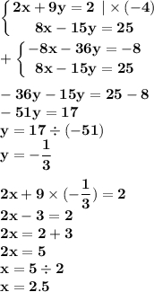 \displaystyle\bf\\\left \{ {{2x + 9y = 2 \: \: | \times ( - 4)} \atop {8x - 15y = 25 }} \right. \\ \displaystyle\bf\\ + \left \{ {{ - 8x - 36y = - 8} \atop {8x - 15y = 25 }} \right. \\ \\ - 36y - 15y = 25 - 8 \\ - 51y = 17 \\ y = 17 \div ( - 51) \\ y = - \frac{1}{3} \\ \\ 2x + 9 \times ( - \frac{1}{3} ) = 2 \\ 2x - 3 = 2 \\ 2x = 2 + 3 \\ 2x = 5 \\ x = 5 \div 2 \\ x = 2.5