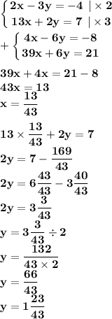 \displaystyle\bf\\\left \{ {{2x - 3y = - 4 \: \: | \times 2} \atop {13x + 2y = 7 \: \: | \times 3 }} \right. \\ \displaystyle\bf\\ + \left \{ {{4x - 6y = - 8} \atop {39x + 6y = 21 }} \right. \\ \\ 39x + 4x = 21 - 8 \\ 43x = 13 \\ x = \frac{13}{43} \\ \\ 13 \times \frac{13}{43} + 2y = 7 \\ 2y = 7 - \frac{169}{43} \\ 2y = 6 \frac{43}{43} - 3 \frac{40}{43} \\ 2y = 3 \frac{3}{43} \\ y = 3 \frac{3}{43} \div 2 \\ y = \frac{132}{43 \times 2} \\ y = \frac{66}{43} \\ y = 1 \frac{23}{43}