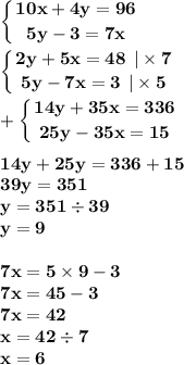 \displaystyle\bf\\\left \{ {{10x + 4y = 96} \atop {5y - 3 = 7x }} \right. \\ \displaystyle\bf\\\left \{ {{2y + 5x = 48 \: \: | \times 7 } \atop {5y - 7x = 3 \: \: | \times 5}} \right. \\ \displaystyle\bf\\ + \left \{ {{14y + 35x = 336} \atop {25y - 35x = 15 }} \right. \\ \\ 14y + 25y = 336 + 15 \\ 39y = 351 \\ y = 351 \div 39 \\ y = 9 \\ \\7 x = 5 \times 9 - 3 \\ 7x = 45 - 3 \\ 7x = 42 \\ x = 42 \div 7 \\ x = 6