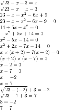 \sqrt{23 - x} + 3 = x \\ \sqrt{23 - x} = x - 3 \\ 23 - x = x^{2} - 6x + 9 \\ 23 - x - x^{2} + 6x - 9 = 0 \\ 14 + 5x - x^{2} = 0 \\ - x^{2} + 5x + 14 = 0 \\ x^{2} - 5x - 14 = 0 \\ x ^{2} + 2x - 7x - 14 = 0 \\ x \times (x + 2) - 7(x + 2) = 0 \\ (x + 2) \times(x - 7) = 0 \\ x + 2 = 0 \\ x - 7 = 0 \\ x = - 2 \\ x = 7 \\ \sqrt{23 - ( - 2)} + 3 = - 2 \\ \sqrt{23 - 7} + 3 = 7 \\ 8 = - 2 \\ 7 = 7